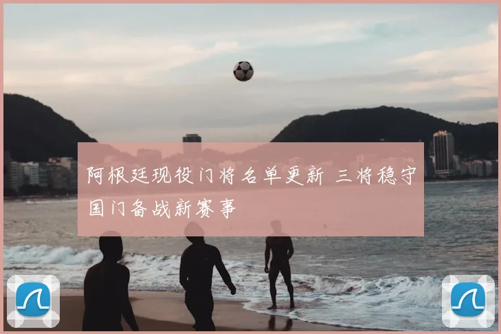 阿根廷现役门将名单更新 三将稳守国门备战新赛事