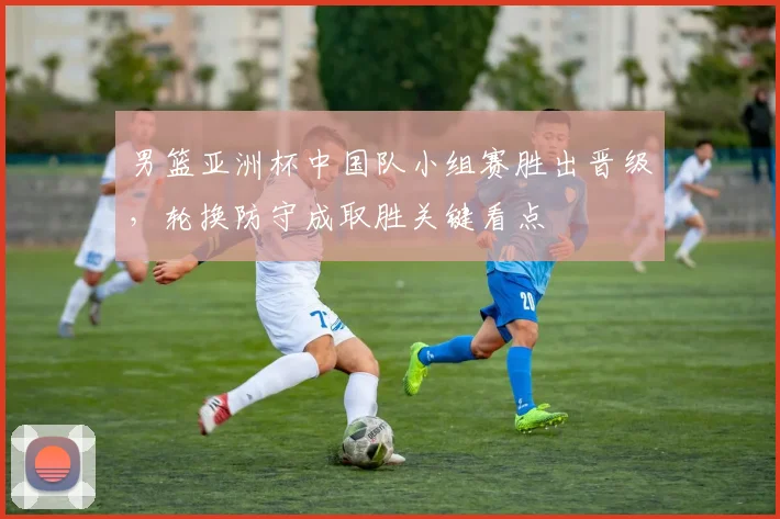 男篮亚洲杯中国队小组赛胜出晋级，轮换防守成取胜关键看点
