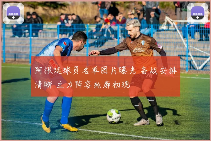 阿根廷球员名单图片曝光 备战安排清晰 主力阵容轮廓初现