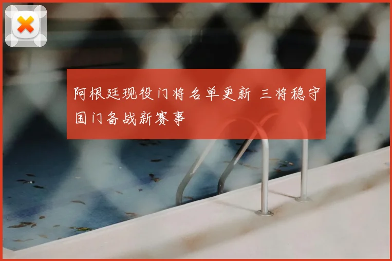 阿根廷现役门将名单更新 三将稳守国门备战新赛事