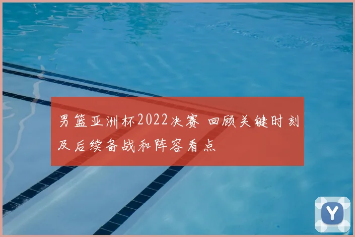 男篮亚洲杯2022决赛 回顾关键时刻及后续备战和阵容看点
