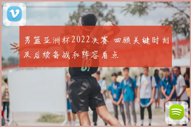 男篮亚洲杯2022决赛 回顾关键时刻及后续备战和阵容看点