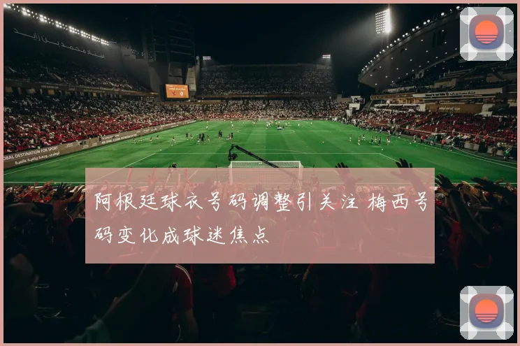 阿根廷球衣号码调整引关注 梅西号码变化成球迷焦点