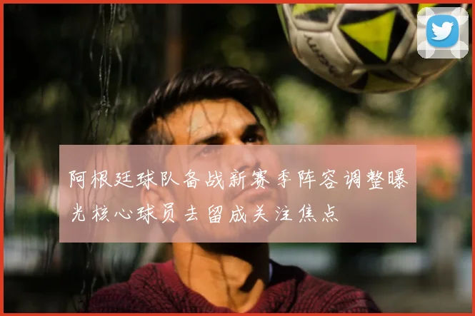 阿根廷球队备战新赛季阵容调整曝光核心球员去留成关注焦点