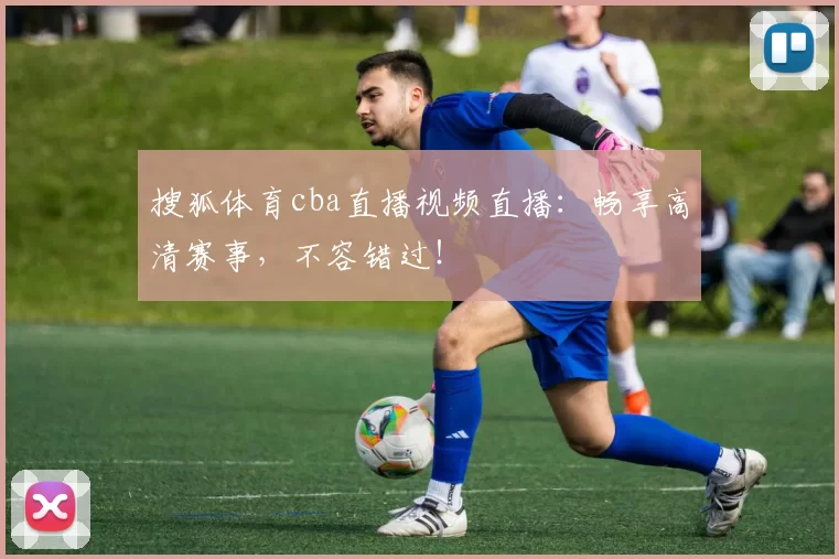 搜狐体育cba直播视频直播：畅享高清赛事，不容错过！