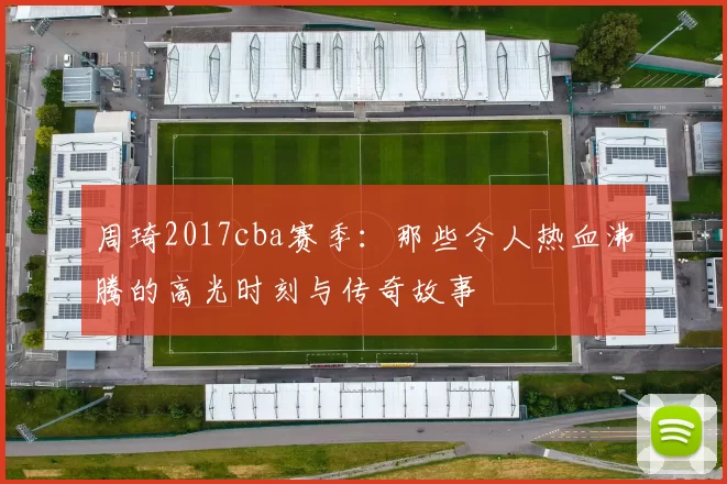 周琦2017cba赛季：那些令人热血沸腾的高光时刻与传奇故事