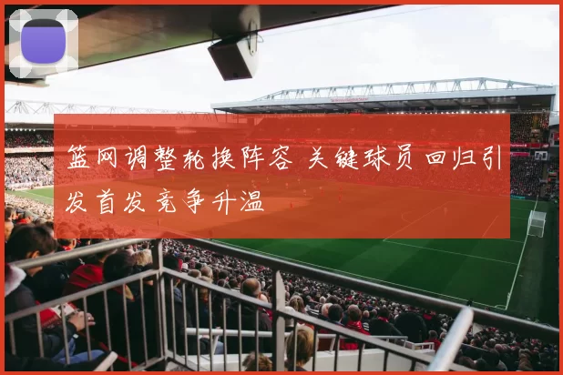 篮网调整轮换阵容 关键球员回归引发首发竞争升温