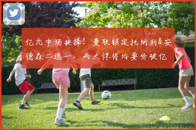 亿元中场抉择！曼联锁定托纳利&安德森二选一，两大悍将均要价破亿欧