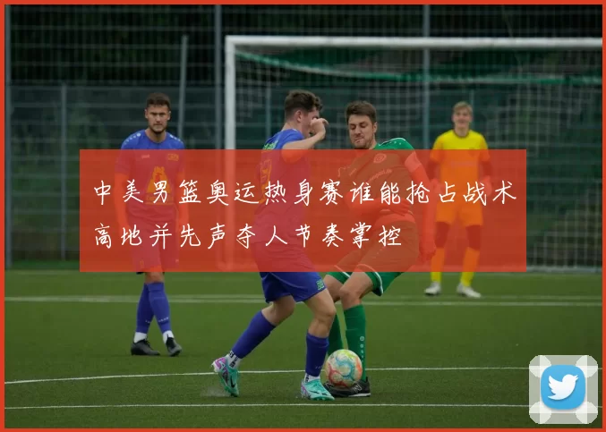 中美男篮奥运热身赛谁能抢占战术高地并先声夺人节奏掌控