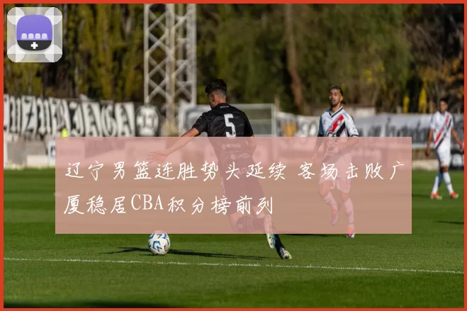 辽宁男篮连胜势头延续 客场击败广厦稳居CBA积分榜前列