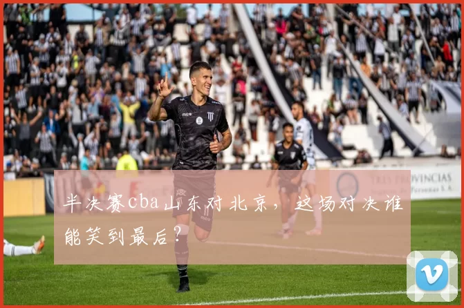 半决赛cba山东对北京，这场对决谁能笑到最后？