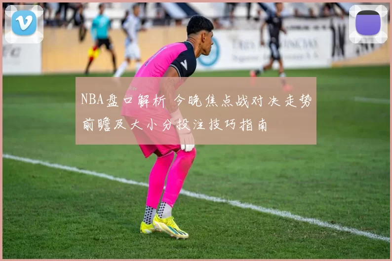 NBA盘口解析 今晚焦点战对决走势前瞻及大小分投注技巧指南