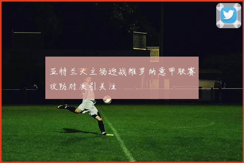 亚特兰大主场迎战维罗纳意甲联赛攻防对决引关注