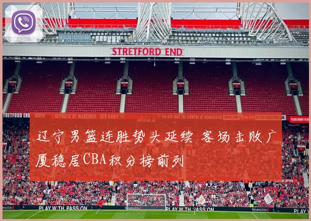辽宁男篮连胜势头延续 客场击败广厦稳居CBA积分榜前列