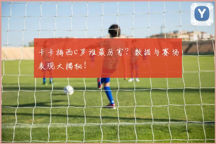 卡卡梅西c罗谁最厉害？数据与赛场表现大揭秘！