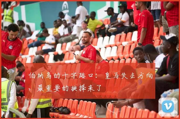 伯纳乌的十字路口：皇马失去方向，最重要的抉择来了