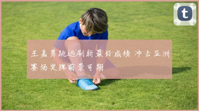 王嘉男跳远刷新最好成绩 冲击亚洲赛场奖牌前景可期