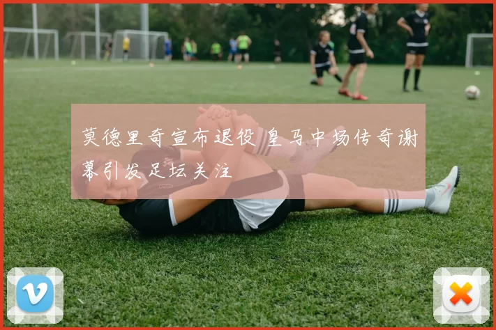 莫德里奇宣布退役 皇马中场传奇谢幕引发足坛关注