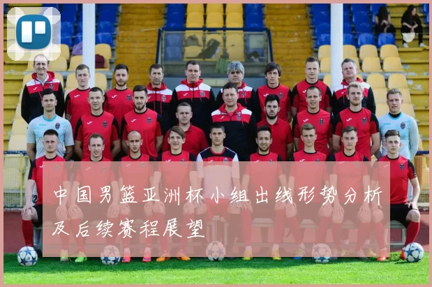 中国男篮亚洲杯小组出线形势分析及后续赛程展望