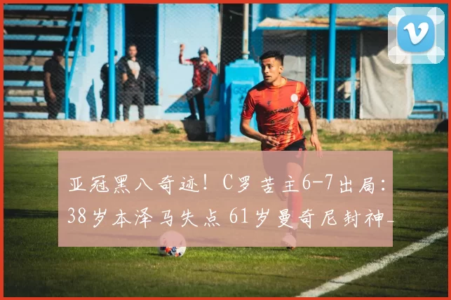 亚冠黑八奇迹！C罗苦主6-7出局：38岁本泽马失点 61岁曼奇尼封神_萨德_利雅得_新月