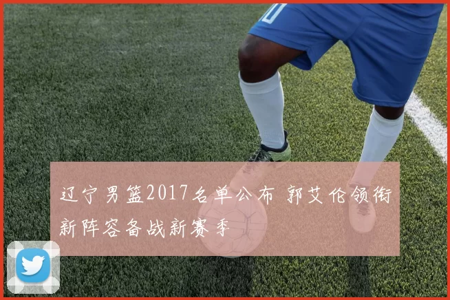 辽宁男篮2017名单公布 郭艾伦领衔新阵容备战新赛季