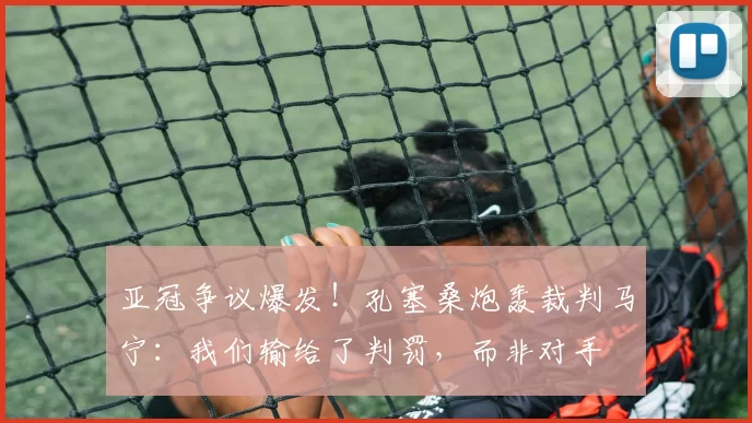 亚冠争议爆发！孔塞桑炮轰裁判马宁：我们输给了判罚，而非对手