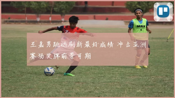 王嘉男跳远刷新最好成绩 冲击亚洲赛场奖牌前景可期