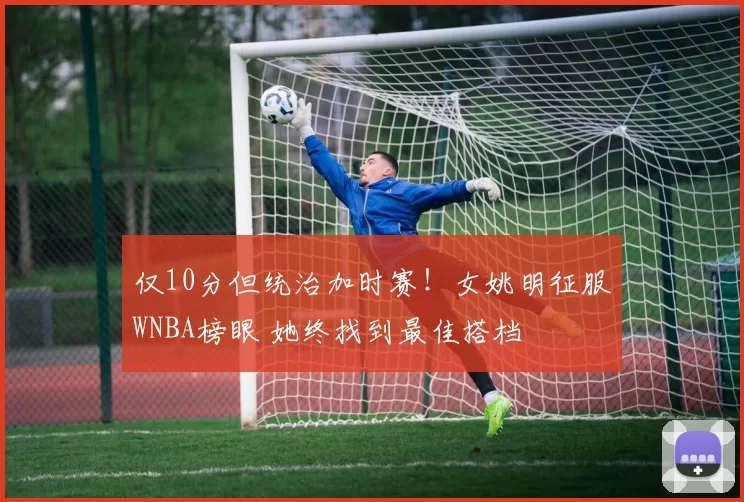 仅10分但统治加时赛！女姚明征服WNBA榜眼 她终找到最佳搭档