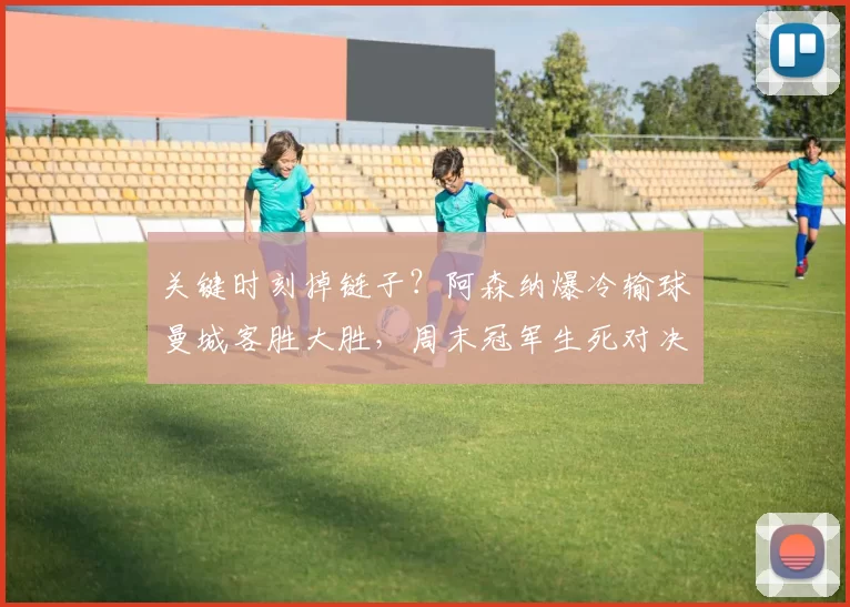 关键时刻掉链子？阿森纳爆冷输球曼城客胜大胜，周末冠军生死对决