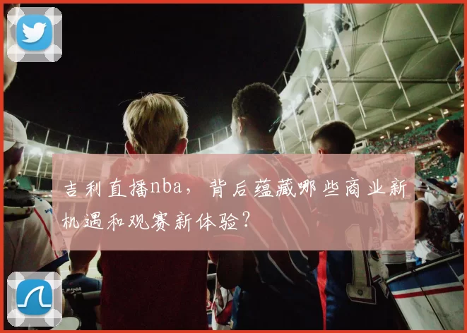 吉利直播nba，背后蕴藏哪些商业新机遇和观赛新体验？