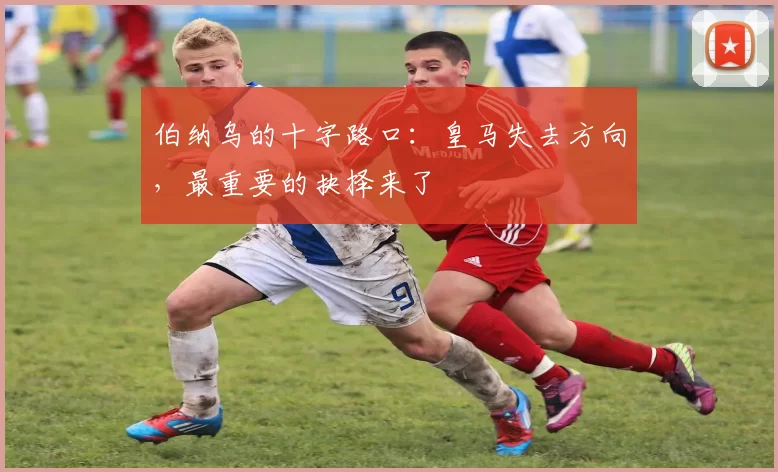 伯纳乌的十字路口：皇马失去方向，最重要的抉择来了