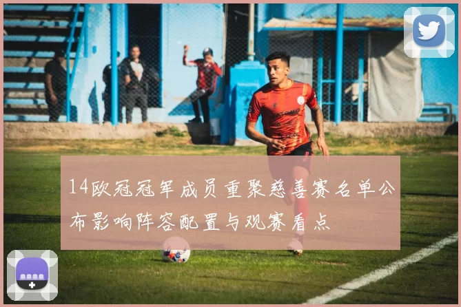 14欧冠冠军成员重聚慈善赛名单公布影响阵容配置与观赛看点