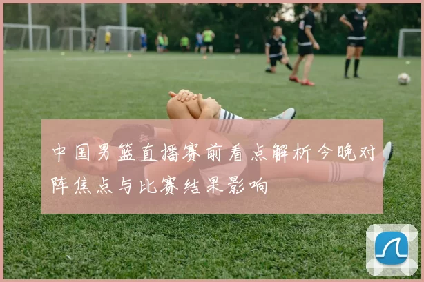 中国男篮直播赛前看点解析今晚对阵焦点与比赛结果影响