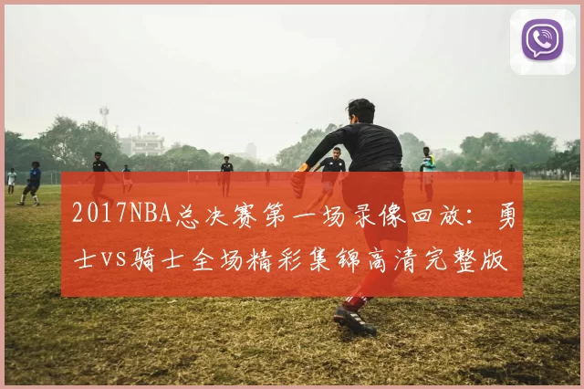 2017NBA总决赛第一场录像回放：勇士vs骑士全场精彩集锦高清完整版