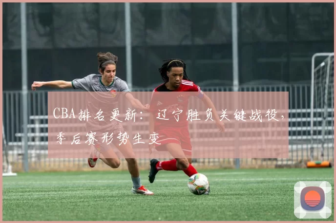 CBA排名更新：辽宁胜负关键战役，季后赛形势生变