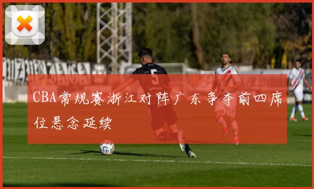 CBA常规赛浙江对阵广东争夺前四席位悬念延续
