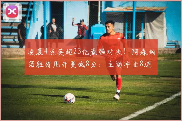 凌晨4点英超23亿豪强对决！阿森纳若胜将甩开曼城8分，主场冲击8连胜_利物浦_比赛_利物浦