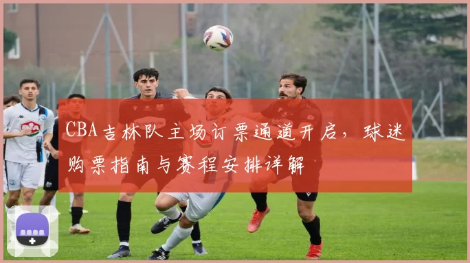 CBA吉林队主场订票通道开启，球迷购票指南与赛程安排详解