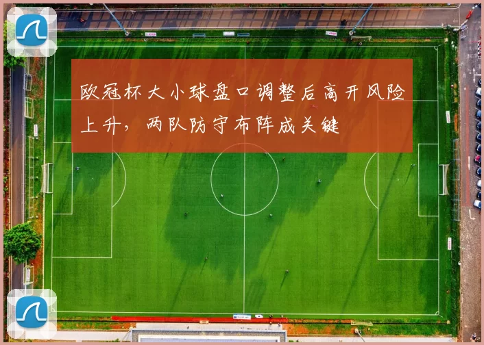 欧冠杯大小球盘口调整后高开风险上升，两队防守布阵成关键