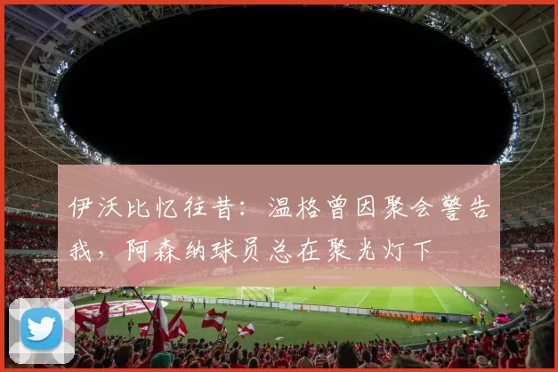 伊沃比忆往昔：温格曾因聚会警告我，阿森纳球员总在聚光灯下