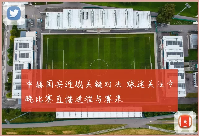 中赫国安迎战关键对决 球迷关注今晚比赛直播进程与赛果