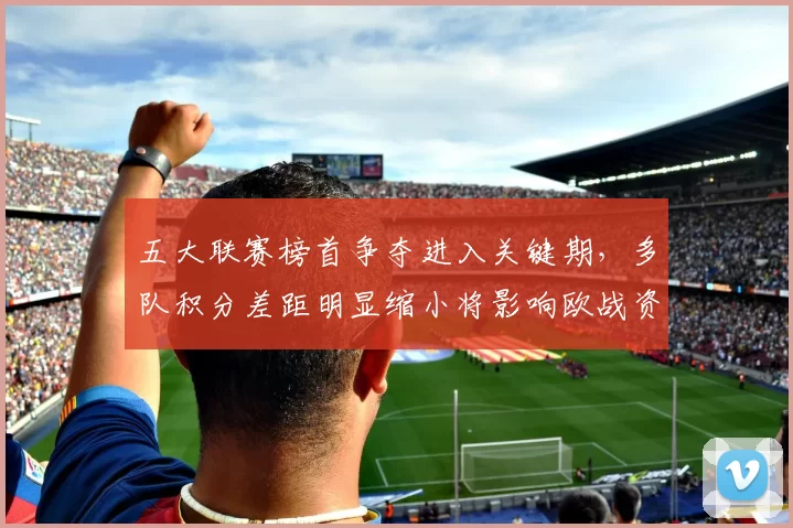 五大联赛榜首争夺进入关键期，多队积分差距明显缩小将影响欧战资格争夺