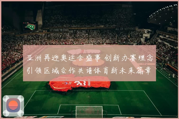亚洲再迎奥运会盛事 创新办赛理念引领区域合作共谱体育新未来篇章