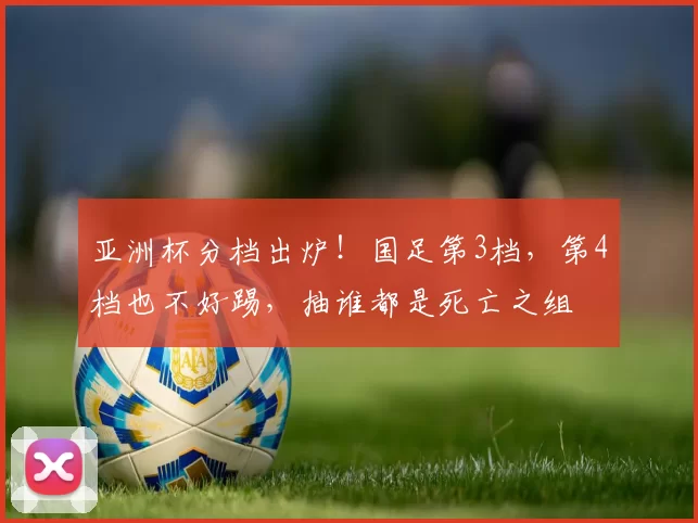 亚洲杯分档出炉！国足第3档，第4档也不好踢，抽谁都是死亡之组
